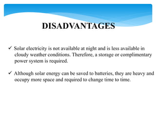 DISADVANTAGES
 Solar electricity is not available at night and is less available in
cloudy weather conditions. Therefore, a storage or complimentary
power system is required.
 Although solar energy can be saved to batteries, they are heavy and
occupy more space and required to change time to time.
 