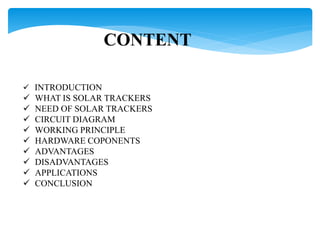 CONTENT
 INTRODUCTION
 WHAT IS SOLAR TRACKERS
 NEED OF SOLAR TRACKERS
 CIRCUIT DIAGRAM
 WORKING PRINCIPLE
 HARDWARE COPONENTS
 ADVANTAGES
 DISADVANTAGES
 APPLICATIONS
 CONCLUSION
 