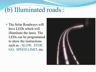 (b) Illuminated roads :
 The Solar Roadways will
have LEDs which will
illuminate the lanes. The
LEDs can be programmed
to show the instructions
such as - SLOW, STOP,
GO, SPEED LIMIT, etc.
 
