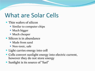 What are Solar Cells Thin wafers of silicon Similar to computer chips Much bigger Much cheaper Silicon is in abundance Made from sand Non-toxic, safe Light carries energy into cell Cells convert sunlight energy into electric current, however they do not store energy Sunlight is its source of “fuel” 