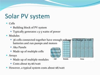 Solar PV system Cells Building block of PV system Typically generates 1.5-3 watts of power Modules 36 cells connected together have enough voltage to charge 12 volt batteries and run pumps and motors Aka Panels Made up of multiple cells Arrays Made up of multiple modules Costs about $5-$6/watt However, a typical system costs about $8/watt 
