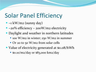 Solar Panel Efficiency ~1 kW/m2 (sunny day) ~20% efficiency – 200W/m2 electricity Daylight and weather in northern latitudes 100 W/m2 in winter; 250 W/m2 in summer Or 20 to 50 W/m2 from solar cells Value of electricity generated at $0.08/hWh $0.10/m2/day or $83,000 km2/day 