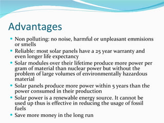 Advantages Non polluting: no noise, harmful or unpleasant emmisions or smells Reliable: most solar panels have a 25 year warranty and even longer life expectancy Solar modules over their lifetime produce more power per gram of material than nuclear power but without the problem of large volumes of environmentally hazardous material Solar panels produce more power within 5 years than the power consumed in their production Solar power is a renewable energy source. It cannot be used up thus is effective in reducing the usage of fossil fuels Save more money in the long run 