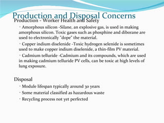 Production and Disposal Concerns Production - Worker Health and Safety ･ Amorphous silicon -Silane, an explosive gas, is used in making amorphous silicon. Toxic gases such as phosphine and diborane are used to electronically "dope" the material.   ･ Copper indium diselenide -Toxic hydrogen selenide is sometimes used to make copper indium diselenide, a thin-film PV material.   ･ Cadmium telluride -Cadmium and its compounds, which are used in making cadmium telluride PV cells, can be toxic at high levels of lung exposure.  Disposal ･ Module lifespan typically around 30 years ･ Some material classified as hazardous waste ･ Recycling process not yet perfected 