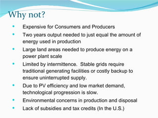 Why not? Expensive for Consumers and Producers Two years output needed to just equal the amount of energy used in production Large land areas needed to produce energy on a power plant scale Limited by intermittence.  Stable grids require traditional generating facilities or costly backup to ensure uninterrupted supply. Due to PV efficiency and low market demand, technological progression is slow.  Environmental concerns in production and disposal Lack of subsidies and tax credits (In the U.S.) 
