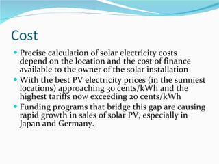 Cost Precise calculation of solar electricity costs depend on the location and the cost of finance available to the owner of the solar installation With the best PV electricity prices (in the sunniest locations) approaching 30 cents/kWh and the highest tariffs now exceeding 20 cents/kWh Funding programs that bridge this gap are causing rapid growth in sales of solar PV, especially in Japan and Germany.   