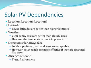 Solar PV Dependencies Location, Location, Location! Latitude Lower latitudes are better than higher latitudes Weather Clear sunny skies are better than cloudy skies However the temperature is not important Direction solar arrays face South is preferred, east and west are acceptable However, solar panels are more effective if they are arranged like trees Absence of shade Trees, flatirons, etc 