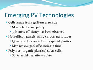 Emerging PV Technologies Cells made from gallium arsenide Molecular beam epitaxy 35% more efficiency has been observed Non-silicon panels using carbon nanotubes Quantum dots embedded in special plastics May achieve 30% efficiencies in time Polymer (organic plastics) solar cells Suffer rapid degration to date 