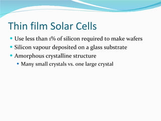 Thin film Solar Cells Use less than 1% of silicon required to make wafers Silicon vapour deposited on a glass substrate Amorphous crystalline structure Many small crystals vs. one large crystal 