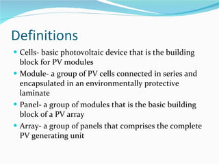 Definitions Cells- basic photovoltaic device that is the building block for PV modules Module- a group of PV cells connected in series and encapsulated in an environmentally protective laminate Panel- a group of modules that is the basic building block of a PV array Array- a group of panels that comprises the complete PV generating unit  