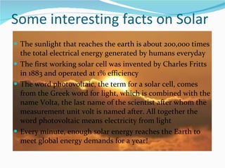Some interesting facts on Solar The sunlight that reaches the earth is about 200,000 times the total electrical energy generated by humans everyday The first working solar cell was invented by Charles Fritts in 1883 and operated at 1% efficiency The word photovoltaic, the term for a solar cell, comes from the Greek word for light, which is combined with the name Volta, the last name of the scientist after whom the measurement unit volt is named after. All together the word photovoltaic means electricity from light Every minute, enough solar energy reaches the Earth to meet global energy demands for a year! 
