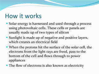How it works Solar energy is harnessed and used through a process using photovoltaic cells. These cells or panels are usually made up of two types of silicon Sunlight is made up of negative and positive layers, which creates an electrical field When the protons hit the surface of the solar cell, the electrons from the light rays are freed, pass to the bottom of the cell and flows through to power appliances The flow of electrons is also known as electricity 