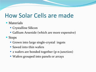 How Solar Cells are made Materials Crystalline Silicon Gallium Arsenide (which are more expensive) Steps Grown into large single-crystal  ingots Sawed into thin wafers 2 wafers are bonded together (p-n junction) Wafers grouped into panels or arrays 