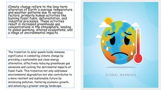 Climate change refers to the long-term
alteration of Earth's average temperature
and weather patterns due to various
factors, primarily human activities like
burning fossil fuels, deforestation, and
industrial processes. These activities
result in increased greenhouse gas
concentrations in the atmosphere, leading
to global warming, altered ecosystems, and
a range of environmental impacts.
The transition to solar panels holds immense
significance in combating climate change by
providing a sustainable and clean energy
alternative, effectively reducing greenhouse gas
emissions and curbing the detrimental impacts of
fossil fuels. This transition not only addresses
environmental degradation but also contributes to
a more resilient and sustainable future by
minimizing pollution, fostering economic growth,
and advancing a greener energy landscape.
 