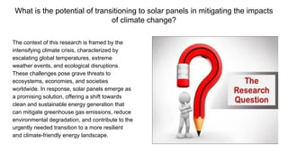 What is the potential of transitioning to solar panels in mitigating the impacts
of climate change?
The context of this research is framed by the
intensifying climate crisis, characterized by
escalating global temperatures, extreme
weather events, and ecological disruptions.
These challenges pose grave threats to
ecosystems, economies, and societies
worldwide. In response, solar panels emerge as
a promising solution, offering a shift towards
clean and sustainable energy generation that
can mitigate greenhouse gas emissions, reduce
environmental degradation, and contribute to the
urgently needed transition to a more resilient
and climate-friendly energy landscape.
 