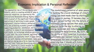 The exponential rise of the worldwide solar
industry, which is creating millions of jobs in
numerous industries, as reported by the
International Renewable Energy Agency (IREA,
2021) is proof of the significant financial
implications of switching to solar panels. This
employment creation fosters a skilled workforce
while also promoting economic growth and
supporting production, installation, and maintenance
in addition to research and development.
Additionally, as technology advances and economies
of scale lower the initial expense, switching to
solar panels can eventually result in lower energy
bills for both families and businesses. Solar power
can improve energy security by lowering reliance on
imported fossil fuels and diversifying energy
sources, resulting in a more durable and
self-sufficient energy infrastructure.
The revolutionary potential of solar panels
in tackling the crucial challenge of climate
change has been made clear by starting
this research journey. It became clear to
me as I delved further into the details of
renewable energy options that solar panel
adoption holds the key to altering our
energy landscape and reducing
environmental deterioration. My faith in
the ability of this transition to produce a
sustainable and resilient future for future
generations has been strengthened by
observing how it blends with historical
customs and technological progress.
Economic Implication & Personal Reflection
 