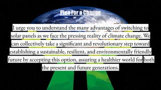 Plea For a Change
I urge you to understand the many advantages of switching to
solar panels as we face the pressing reality of climate change. We
can collectively take a significant and revolutionary step toward
establishing a sustainable, resilient, and environmentally friendly
future by accepting this option, assuring a healthier world for both
the present and future generations.
 