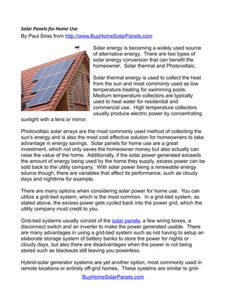 Solar Panels for Home Use
By Paul Siras from http://www.BuyHomeSolarPanels.com

                                  Solar energy is becoming a widely used source
                                  of alternative energy. There are two types of
                                  solar energy conversion that can benefit the
                                  homeowner. Solar thermal and Photovoltaic.

                                  Solar thermal energy is used to collect the heat
                                  from the sun and most commonly used as low
                                  temperature heating for swimming pools.
                                  Medium temperature collectors are typically
                                  used to heat water for residential and
                                  commercial use. High temperature collectors
                                  usually produce electric power by concentrating
sunlight with a lens or mirror.

Photovoltaic solar arrays are the most commonly used method of collecting the
sun's energy and is also the most cost effective solution for homeowners to take
advantage in energy savings. Solar panels for home use are a great
investment, which not only saves the homeowner money but also actually can
raise the value of the home. Additionally, if the solar power generated exceeds
the amount of energy being used by the home they supply, excess power can be
sold back to the utility company. With solar power being a renewable energy
source though, there are variables that affect its performance, such as cloudy
days and nighttime for example.

There are many options when considering solar power for home use. You can
utilize a grid-tied system, which is the most common. In a grid-tied system, as
stated above, the excess power gets cycled back into the power grid, which the
utility company must credit to you.

Grid-tied systems usually consist of the solar panels, a few wiring boxes, a
disconnect switch and an inverter to make the power generated usable. There
are many advantages in using a grid-tied system such as not having to setup an
elaborate storage system of battery banks to store the power for nights or
cloudy days, but also there are disadvantages when the power is not being
stored such as blackouts still leaving you powerless.

Hybrid-solar generator systems are yet another option, most commonly used in
remote locations or entirely off-grid homes. These systems are similar to grid-
                            BuyHomeSolarPanels.com
 