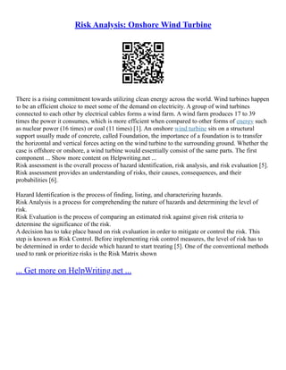 Risk Analysis: Onshore Wind Turbine
There is a rising commitment towards utilizing clean energy across the world. Wind turbines happen
to be an efficient choice to meet some of the demand on electricity. A group of wind turbines
connected to each other by electrical cables forms a wind farm. A wind farm produces 17 to 39
times the power it consumes, which is more efficient when compared to other forms of energy such
as nuclear power (16 times) or coal (11 times) [1]. An onshore wind turbine sits on a structural
support usually made of concrete, called Foundation, the importance of a foundation is to transfer
the horizontal and vertical forces acting on the wind turbine to the surrounding ground. Whether the
case is offshore or onshore, a wind turbine would essentially consist of the same parts. The first
component ... Show more content on Helpwriting.net ...
Risk assessment is the overall process of hazard identification, risk analysis, and risk evaluation [5].
Risk assessment provides an understanding of risks, their causes, consequences, and their
probabilities [6].
Hazard Identification is the process of finding, listing, and characterizing hazards.
Risk Analysis is a process for comprehending the nature of hazards and determining the level of
risk.
Risk Evaluation is the process of comparing an estimated risk against given risk criteria to
determine the significance of the risk.
A decision has to take place based on risk evaluation in order to mitigate or control the risk. This
step is known as Risk Control. Before implementing risk control measures, the level of risk has to
be determined in order to decide which hazard to start treating [5]. One of the conventional methods
used to rank or prioritize risks is the Risk Matrix shown
... Get more on HelpWriting.net ...
 