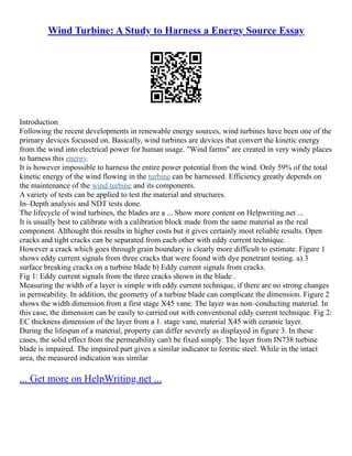 Wind Turbine: A Study to Harness a Energy Source Essay
Introduction
Following the recent developments in renewable energy sources, wind turbines have been one of the
primary devices focussed on. Basically, wind turbines are devices that convert the kinetic energy
from the wind into electrical power for human usage. "Wind farms" are created in very windy places
to harness this energy.
It is however impossible to harness the entire power potential from the wind. Only 59% of the total
kinetic energy of the wind flowing in the turbine can be harnessed. Efficiency greatly depends on
the maintenance of the wind turbine and its components.
A variety of tests can be applied to test the material and structures.
In–Depth analysis and NDT tests done.
The lifecycle of wind turbines, the blades are a ... Show more content on Helpwriting.net ...
It is usually best to calibrate with a calibration block made from the same material as the real
component. Althought this results in higher costs but it gives certainly most reliable results. Open
cracks and tight cracks can be separated from each other with eddy current technique.
However a crack which goes through grain boundary is clearly more difficult to estimate. Figure 1
shows eddy current signals from three cracks that were found with dye penetrant testing. a) 3
surface breaking cracks on a turbine blade b) Eddy current signals from cracks.
Fig 1: Eddy current signals from the three cracks shown in the blade .
Measuring the width of a layer is simple with eddy current technique, if there are no strong changes
in permeability. In addition, the geometry of a turbine blade can complicate the dimension. Figure 2
shows the width dimension from a first stage X45 vane. The layer was non–conducting material. In
this case, the dimension can be easily to carried out with conventional eddy current technique. Fig 2:
EC thickness dimension of the layer from a 1. stage vane, material X45 with ceramic layer.
During the lifespan of a material, property can differ severely as displayed in figure 3. In these
cases, the solid effect from the permeability can't be fixed simply. The layer from IN738 turbine
blade is impaired. The impaired part gives a similar indicator to ferritic steel. While in the intact
area, the measured indication was similar
... Get more on HelpWriting.net ...
 