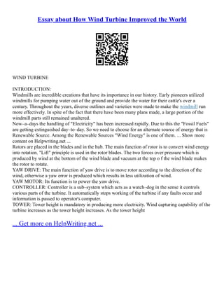 Essay about How Wind Turbine Improved the World
WIND TURBINE
INTRODUCTION:
Windmills are incredible creations that have its importance in our history. Early pioneers utilized
windmills for pumping water out of the ground and provide the water for their cattle's over a
century. Throughout the years, diverse outlines and varieties were made to make the windmill run
more effectively. In spite of the fact that there have been many plans made, a large portion of the
windmill parts still remained unaltered.
Now–a–days the handling of "Electricity" has been increased rapidly. Due to this the "Fossil Fuels"
are getting extinguished day–to–day. So we need to choose for an alternate source of energy that is
Renewable Source. Among the Renewable Sources "Wind Energy" is one of them. ... Show more
content on Helpwriting.net ...
Rotors are placed in the blades and in the hub. The main function of rotor is to convert wind energy
into rotation. "Lift" principle is used in the rotor blades. The two forces over pressure which is
produced by wind at the bottom of the wind blade and vacuum at the top o f the wind blade makes
the rotor to rotate.
YAW DRIVE: The main function of yaw drive is to move rotor according to the direction of the
wind, otherwise a yaw error is produced which results in less utilization of wind.
YAW MOTOR: Its function is to power the yaw drive.
CONTROLLER: Controller is a sub–system which acts as a watch–dog in the sense it controls
various parts of the turbine. It automatically stops working of the turbine if any faults occur and
information is passed to operator's computer.
TOWER: Tower height is mandatory in producing more electricity. Wind capturing capability of the
turbine increases as the tower height increases. As the tower height
... Get more on HelpWriting.net ...
 