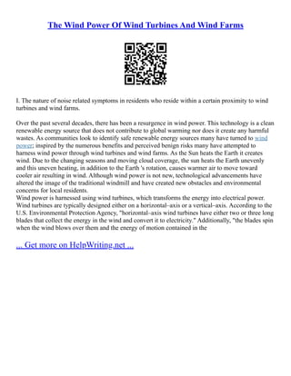 The Wind Power Of Wind Turbines And Wind Farms
I. The nature of noise related symptoms in residents who reside within a certain proximity to wind
turbines and wind farms.
Over the past several decades, there has been a resurgence in wind power. This technology is a clean
renewable energy source that does not contribute to global warming nor does it create any harmful
wastes. As communities look to identify safe renewable energy sources many have turned to wind
power; inspired by the numerous benefits and perceived benign risks many have attempted to
harness wind power through wind turbines and wind farms. As the Sun heats the Earth it creates
wind. Due to the changing seasons and moving cloud coverage, the sun heats the Earth unevenly
and this uneven heating, in addition to the Earth 's rotation, causes warmer air to move toward
cooler air resulting in wind. Although wind power is not new, technological advancements have
altered the image of the traditional windmill and have created new obstacles and environmental
concerns for local residents.
Wind power is harnessed using wind turbines, which transforms the energy into electrical power.
Wind turbines are typically designed either on a horizontal–axis or a vertical–axis. According to the
U.S. Environmental Protection Agency, "horizontal–axis wind turbines have either two or three long
blades that collect the energy in the wind and convert it to electricity." Additionally, "the blades spin
when the wind blows over them and the energy of motion contained in the
... Get more on HelpWriting.net ...
 