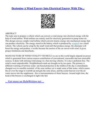Designing A Wind Energy Into Electrical Energy With The...
ABSTRACT
The topic aim to prepare a vehicle which can convert a wind energy into electrical energy with the
help of wind turbine. Wind turbines are mainly used for electricity generation to pump water etc.
This design conveys simple wind turbine which converts kinetic energy into mechanical energy that
can produce electricity. The energy stored in the battery which is produced by windmill on a small
vehicle. The vehicle can be setup by the small wind mill that produce energy. the alternator will
boost the energy and produce. it works because the motion of the car moves with wind .It gives
project limitations and drawbacks.
MANUFACTURE OF WIND VITALITY VECHICLE we are in this world largely depend on power
which is generated from various sources contribution of conventional, renewable and non renewable
sources. It deals with utilizing wind energy in a fast moving vehicles. It is also a pollution free. The
wind is more unpredictable .Neighborhood winds are brought on by two parts. The primary is
different warming of territory water. sun based protection in the midlist of the day is immediately
changed over to sensible essential. of the zone surface yet is made some of that water, which causes
the air over the range to warmth up and gets the zone arises, and the cooler heavier over the air
water moves into the supplement . this is instrumentation of shore breezes. Around night time, the
head of the breezes is exchanged in light t the fact
... Get more on HelpWriting.net ...
 