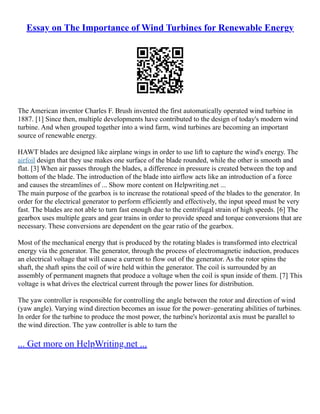 Essay on The Importance of Wind Turbines for Renewable Energy
The American inventor Charles F. Brush invented the first automatically operated wind turbine in
1887. [1] Since then, multiple developments have contributed to the design of today's modern wind
turbine. And when grouped together into a wind farm, wind turbines are becoming an important
source of renewable energy.
HAWT blades are designed like airplane wings in order to use lift to capture the wind's energy. The
airfoil design that they use makes one surface of the blade rounded, while the other is smooth and
flat. [3] When air passes through the blades, a difference in pressure is created between the top and
bottom of the blade. The introduction of the blade into airflow acts like an introduction of a force
and causes the streamlines of ... Show more content on Helpwriting.net ...
The main purpose of the gearbox is to increase the rotational speed of the blades to the generator. In
order for the electrical generator to perform efficiently and effectively, the input speed must be very
fast. The blades are not able to turn fast enough due to the centrifugal strain of high speeds. [6] The
gearbox uses multiple gears and gear trains in order to provide speed and torque conversions that are
necessary. These conversions are dependent on the gear ratio of the gearbox.
Most of the mechanical energy that is produced by the rotating blades is transformed into electrical
energy via the generator. The generator, through the process of electromagnetic induction, produces
an electrical voltage that will cause a current to flow out of the generator. As the rotor spins the
shaft, the shaft spins the coil of wire held within the generator. The coil is surrounded by an
assembly of permanent magnets that produce a voltage when the coil is spun inside of them. [7] This
voltage is what drives the electrical current through the power lines for distribution.
The yaw controller is responsible for controlling the angle between the rotor and direction of wind
(yaw angle). Varying wind direction becomes an issue for the power–generating abilities of turbines.
In order for the turbine to produce the most power, the turbine's horizontal axis must be parallel to
the wind direction. The yaw controller is able to turn the
... Get more on HelpWriting.net ...
 