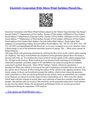Electricity Generation With Micro Wind Turbines Placed On...
Electricity Generation with Micro Wind Turbines placed on the Vehicle Vijaya Krishna Teja Bangi*,
Second Author** *Department of First Author, Faculty of First Author, Affiliation of First Author,
Postal address **Department of Second Author, Faculty of First Author, Affiliation of First Author,
Postal address ***Department of Third Author, Faculty of First Author, Affiliation of First Author,
Postal address (First Author Mail Address, Second Author Mail Address, Third Author Mail
Address) ‡ Corresponding Author; Second Author, Postal address, Tel: +90 312 123 4567, Fax: +90
312 123 4567,corresponding@affl.edu Received: xx.xx.xxxx Accepted:xx.xx.xxxx Abstract– Enter
a Wind energy is one of the prominent renewable sources of energy. This ... Show more content on
Helpwriting.net ...
This paper deals with generating electricity by utilizing the flow of air on the vehicle while cruising
on a highway. The micro wind turbines are coupled to micro generators placed above the trunk at
the rear end of the car. Two turbines have been tested at various speeds of the vehicle ranging from
50 – 80 mph on the freeway. When hooked up to an electrical load consisting of 4 LED bulbs
connected in parallel, consistent output of 4V and 800mA was achieved using the two turbines
connected in parallel. Keywords– Micro Wind Turbines; Vehicle; Electricity generation. 1.
Introduction When any vehicle is moving on the road it experiences resistance due to the wind. As
the vehicle moves forward, air flows along the surface of the vehicle in the opposite direction. This
kinetic energy in the air can be utilized to propel the turbine, which in turn rotates the generator
shaft connected to it. This test can be performed on any vehicle. Since an automobile was available
at our disposal, we choose to test the setup of micro wind turbines on it. There were few studies
which dealt with this concept in several other ways and none of them have actually tested out their
designs. Our primary aim was to prove that electricity can be generated using micro–wind turbines
on any moving vehicle. Hence, the aerodynamic performance of the car was not given much
consideration during the experiment. CFD analysis
... Get more on HelpWriting.net ...
 