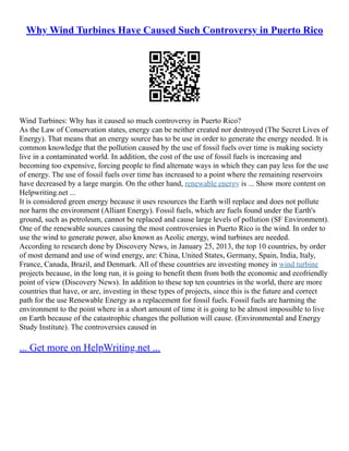 Why Wind Turbines Have Caused Such Controversy in Puerto Rico
Wind Turbines: Why has it caused so much controversy in Puerto Rico?
As the Law of Conservation states, energy can be neither created nor destroyed (The Secret Lives of
Energy). That means that an energy source has to be use in order to generate the energy needed. It is
common knowledge that the pollution caused by the use of fossil fuels over time is making society
live in a contaminated world. In addition, the cost of the use of fossil fuels is increasing and
becoming too expensive, forcing people to find alternate ways in which they can pay less for the use
of energy. The use of fossil fuels over time has increased to a point where the remaining reservoirs
have decreased by a large margin. On the other hand, renewable energy is ... Show more content on
Helpwriting.net ...
It is considered green energy because it uses resources the Earth will replace and does not pollute
nor harm the environment (Alliant Energy). Fossil fuels, which are fuels found under the Earth's
ground, such as petroleum, cannot be replaced and cause large levels of pollution (SF Environment).
One of the renewable sources causing the most controversies in Puerto Rico is the wind. In order to
use the wind to generate power, also known as Aeolic energy, wind turbines are needed.
According to research done by Discovery News, in January 25, 2013, the top 10 countries, by order
of most demand and use of wind energy, are: China, United States, Germany, Spain, India, Italy,
France, Canada, Brazil, and Denmark. All of these countries are investing money in wind turbine
projects because, in the long run, it is going to benefit them from both the economic and ecofriendly
point of view (Discovery News). In addition to these top ten countries in the world, there are more
countries that have, or are, investing in these types of projects, since this is the future and correct
path for the use Renewable Energy as a replacement for fossil fuels. Fossil fuels are harming the
environment to the point where in a short amount of time it is going to be almost impossible to live
on Earth because of the catastrophic changes the pollution will cause. (Environmental and Energy
Study Institute). The controversies caused in
... Get more on HelpWriting.net ...
 