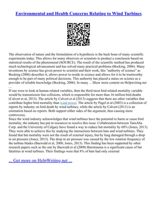 Environmental and Health Concerns Relating to Wind Turbines
The observation of nature and the formulation of a hypothesis is the back bone of many scientific
experiments today. This allows for many observers or scientists to product a conclusion based on
statistical results of the phenomenal (SOURCE). The result of the scientific method has produced
much technological advancement and has solved many practical problems (Bocking, 2006). Many
inventions by science has given power to scientist and their work, this "authority of science" as
Bocking (2006) describes it, allows power to reside in science and allows for it to be trustworthy
enough to be part of many political decisions. This authority has placed a status on science as a
provider of reliable knowledge (Bocking, 2006). In many ... Show more content on Helpwriting.net
...
If one were to look at human related variables, then the third most bird related mortality variable
would be transmission line collisions, which is responsible for more than 16 million bird deaths
(Calvert et al, 2013). The article by Calvert et al (2013) suggests that there are other variables that
contribute higher bird mortality than wind power. The article by Pagel et al (2003) is a collection of
reports by industry on bird death by wind turbines, while the article by Calvert (2013) is an
estimation based on reports. Both support either sides of the argument, thus causing more
controversy.
Since the wind industry acknowledges that wind turbines have the potential to harm or cause bird
mortality, the industry has put in resources to resolve this issue. Collaboration between TansAlta
Corp. and the University of Calgary have found a way to reduce bat mortality by 60% (Jones, 2013).
They were able to achieve this by studying the interactions between bats and wind turbines. They
found that bat mortality were not the result of external injury, but by lung damaged through a drop
in air pressure (Jones, 2013). The drop in air pressure was caused by the low rotation frequency of
the turbine blades (Baewald et al, 2008; Jones, 2013). This finding has been supported by other
research papers such as the one by Baewald et al (2008) Barotrauma is a significant cause of bat
fatalities at wind turbines. Their findings were that 8% of bats had only external
... Get more on HelpWriting.net ...
 