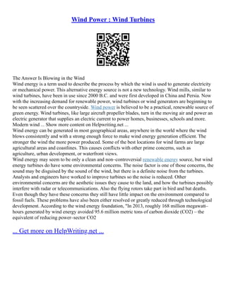 Wind Power : Wind Turbines
The Answer Is Blowing in the Wind
Wind energy is a term used to describe the process by which the wind is used to generate electricity
or mechanical power. This alternative energy source is not a new technology. Wind mills, similar to
wind turbines, have been in use since 2000 B.C. and were first developed in China and Persia. Now
with the increasing demand for renewable power, wind turbines or wind generators are beginning to
be seen scattered over the countryside. Wind power is believed to be a practical, renewable source of
green energy. Wind turbines, like large aircraft propeller blades, turn in the moving air and power an
electric generator that supplies an electric current to power homes, businesses, schools and more.
Modern wind ... Show more content on Helpwriting.net ...
Wind energy can be generated in most geographical areas, anywhere in the world where the wind
blows consistently and with a strong enough force to make wind energy generation efficient. The
stronger the wind the more power produced. Some of the best locations for wind farms are large
agricultural areas and coastlines. This causes conflicts with other prime concerns, such as
agriculture, urban development, or waterfront views.
Wind energy may seem to be only a clean and non–controversial renewable energy source, but wind
energy turbines do have some environmental concerns. The noise factor is one of those concerns, the
sound may be disguised by the sound of the wind, but there is a definite noise from the turbines.
Analysts and engineers have worked to improve turbines so the noise is reduced. Other
environmental concerns are the aesthetic issues they cause to the land, and how the turbines possibly
interfere with radar or telecommunications. Also the flying rotors take part in bird and bat deaths.
Even though they have these concerns they still have little impact on the environment compared to
fossil fuels. These problems have also been either resolved or greatly reduced through technological
development. According to the wind energy foundation, "In 2013, roughly 168 million megawatt–
hours generated by wind energy avoided 95.6 million metric tons of carbon dioxide (CO2) – the
equivalent of reducing power–sector CO2
... Get more on HelpWriting.net ...
 