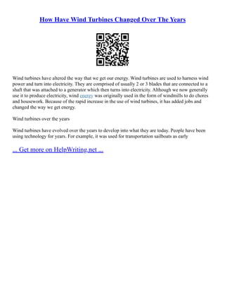 How Have Wind Turbines Changed Over The Years
Wind turbines have altered the way that we get our energy. Wind turbines are used to harness wind
power and turn into electricity. They are comprised of usually 2 or 3 blades that are connected to a
shaft that was attached to a generator which then turns into electricity. Although we now generally
use it to produce electricity, wind energy was originally used in the form of windmills to do chores
and housework. Because of the rapid increase in the use of wind turbines, it has added jobs and
changed the way we get energy.
Wind turbines over the years
Wind turbines have evolved over the years to develop into what they are today. People have been
using technology for years. For example, it was used for transportation sailboats as early
... Get more on HelpWriting.net ...
 