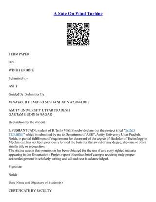A Note On Wind Turbine
TERM PAPER
ON
WIND TURBINE
Submitted to–
ASET
Guided By: Submitted By:
VINAYAK B HEMADRI SUSHANT JAIN A2305413012
AMITY UNIVERSITY UTTAR PRADESH
GAUTAM BUDDHA NAGAR
Declaration by the student
I, SUSHANT JAIN, student of B.Tech (MAE) hereby declare that the project titled "WIND
TURBINE" which is submitted by me to Department of ASET, Amity University Uttar Pradesh,
Noida, in partial fulfillment of requirement for the award of the degree of Bachelor of Technology in
Mechanical, has not been previously formed the basis for the award of any degree, diploma or other
similar title or recognition.
The Author attests that permission has been obtained for the use of any copy righted material
appearing in the Dissertation / Project report other than brief excerpts requiring only proper
acknowledgement in scholarly writing and all such use is acknowledged.
Signature
Noida
Date Name and Signature of Student(s)
CERTIFICATE BY FACULTY
 