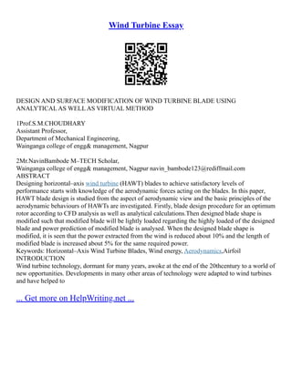 Wind Turbine Essay
DESIGN AND SURFACE MODIFICATION OF WIND TURBINE BLADE USING
ANALYTICAL AS WELL AS VIRTUAL METHOD
1Prof.S.M.CHOUDHARY
Assistant Professor,
Department of Mechanical Engineering,
Wainganga college of engg& management, Nagpur
2Mr.NavinBambode M–TECH Scholar,
Wainganga college of engg& management, Nagpur navin_bambode123@rediffmail.com
ABSTRACT
Designing horizontal–axis wind turbine (HAWT) blades to achieve satisfactory levels of
performance starts with knowledge of the aerodynamic forces acting on the blades. In this paper,
HAWT blade design is studied from the aspect of aerodynamic view and the basic principles of the
aerodynamic behaviours of HAWTs are investigated. Firstly, blade design procedure for an optimum
rotor according to CFD analysis as well as analytical calculations.Then designed blade shape is
modified such that modified blade will be lightly loaded regarding the highly loaded of the designed
blade and power prediction of modified blade is analysed. When the designed blade shape is
modified, it is seen that the power extracted from the wind is reduced about 10% and the length of
modified blade is increased about 5% for the same required power.
Keywords: Horizontal–Axis Wind Turbine Blades, Wind energy, Aerodynamics,Airfoil
INTRODUCTION
Wind turbine technology, dormant for many years, awoke at the end of the 20thcentury to a world of
new opportunities. Developments in many other areas of technology were adapted to wind turbines
and have helped to
... Get more on HelpWriting.net ...
 
