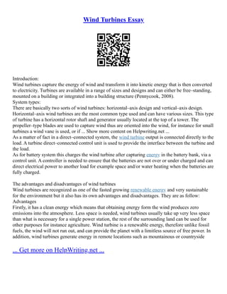 Wind Turbines Essay
Introduction:
Wind turbines capture the energy of wind and transform it into kinetic energy that is then converted
to electricity. Turbines are available in a range of sizes and designs and can either be free–standing,
mounted on a building or integrated into a building structure (Pennycook, 2008).
System types:
There are basically two sorts of wind turbines: horizontal–axis design and vertical–axis design.
Horizontal–axis wind turbines are the most common type used and can have various sizes. This type
of turbine has a horizontal rotor shaft and generator usually located at the top of a tower. The
propeller–type blades are used to capture wind thus are oriented into the wind, for instance for small
turbines a wind vane is used, or if ... Show more content on Helpwriting.net ...
As a matter of fact in a direct–connected system, the wind turbine output is connected directly to the
load. A turbine direct–connected control unit is used to provide the interface between the turbine and
the load.
As for battery system this charges the wind turbine after capturing energy in the battery bank, via a
control unit. A controller is needed to ensure that the batteries are not over or under charged and can
direct electrical power to another load for example space and/or water heating when the batteries are
fully charged.
The advantages and disadvantages of wind turbines
Wind turbines are recognized as one of the fasted growing renewable energy and very sustainable
for the environment but it also has its own advantages and disadvantages. They are as follow:
Advantages
Firstly, it has a clean energy which means that obtaining energy form the wind produces zero
emissions into the atmosphere. Less space is needed, wind turbines usually take up very less space
than what is necessary for a single power station, the rest of the surrounding land can be used for
other purposes for instance agriculture. Wind turbine is a renewable energy, therefore unlike fossil
fuels, the wind will not run out, and can provide the planet with a limitless source of free power. In
addition, wind turbines generate energy in remote locations such as mountainous or countryside
... Get more on HelpWriting.net ...
 