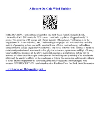 A Report On Gaia Wind Turbine
INTRODUCTION. The Eau Bank is located in Eau Bank Road, North Somercotes Louth,
Lincolnshire LN11 7LP. As the the 2001 census, Louth had a population of approximately 28
people. This comprise of 16 women and 12 men living in 12 households. The location is on the
longitude 0.120151 and latitude 53.484. The intending wind project will make available a suitable
method of generating a clean renewable, sustainable and efficient electrical energy to Eau Bank
farm community using a single micro wind turbine. The choice of turbine to be installed is based on
certain design criteria such as economic value, physical robustness, quiet nature and high efficiency.
Gaia wind turbine possesses all the afore–mentioned qualities as a single micro turbine will be
mounted on a 18m tower in an open landscape with few buildings and possibility of no windbreaks
all through the year to be able to get the wind speed at 6.8m/s. One promising and innovative idea is
to install a turbine higher than the surrounding areas to have access to a more energetic wind
resource. SITE DESCRIPTION. Installation Location: Eau Bank Farm Eau Bank North Somercotes
... Get more on HelpWriting.net ...
 