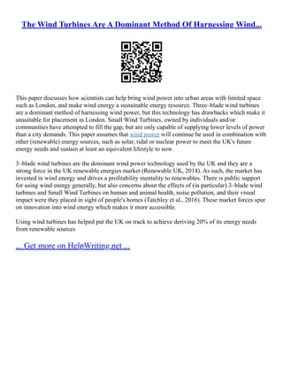 The Wind Turbines Are A Dominant Method Of Harnessing Wind...
This paper discusses how scientists can help bring wind power into urban areas with limited space
such as London, and make wind energy a sustainable energy resource. Three–blade wind turbines
are a dominant method of harnessing wind power, but this technology has drawbacks which make it
unsuitable for placement in London. Small Wind Turbines, owned by individuals and/or
communities have attempted to fill the gap, but are only capable of supplying lower levels of power
than a city demands. This paper assumes that wind power will continue be used in combination with
other (renewable) energy sources, such as solar, tidal or nuclear power to meet the UK's future
energy needs and sustain at least an equivalent lifestyle to now.
3–blade wind turbines are the dominant wind power technology used by the UK and they are a
strong force in the UK renewable energies market (Renewable UK, 2014). As such, the market has
invested in wind energy and drives a profitability mentality to renewables. There is public support
for using wind energy generally, but also concerns about the effects of (in particular) 3–blade wind
turbines and Small Wind Turbines on human and animal health, noise pollution, and their visual
impact were they placed in sight of people's homes (Tatchley et al., 2016). These market forces spur
on innovation into wind energy which makes it more accessible.
Using wind turbines has helped put the UK on track to achieve deriving 20% of its energy needs
from renewable sources
... Get more on HelpWriting.net ...
 