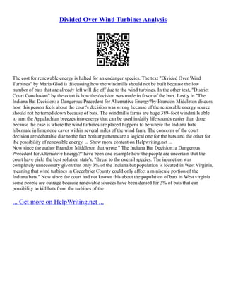 Divided Over Wind Turbines Analysis
The cost for renewable energy is halted for an endanger species. The text "Divided Over Wind
Turbines" by Maria Glod is discussing how the windmills should not be built because the low
number of bats that are already left will die off due to the wind turbines. In the other text, "District
Court Conclusion" by the court is how the decision was made in favor of the bats. Lastly in "The
Indiana Bat Decision: a Dangerous Precedent for Alternative Energy?by Brandon Middleton discuss
how this person feels about the court's decision was wrong because of the renewable energy source
should not be turned down because of bats. The windmills farms are huge 389–foot windmills able
to turn the Appalachian breezes into energy that can be used in daily life sounds easier than done
because the case is where the wind turbines are placed happens to be where the Indiana bats
hibernate in limestone caves within several miles of the wind farm. The concerns of the court
decision are debatable due to the fact both arguments are a logical one for the bats and the other for
the possibility of renewable energy. ... Show more content on Helpwriting.net ...
Now since the author Brandon Middleton that wrote " The Indiana Bat Decision: a Dangerous
Precedent for Alternative Energy?" have been one example how the people are uncertain that the
court have pickt the best solution state's, "threat to the overall species. The injunction was
completely unnecessary given that only 3% of the Indiana bat population is located in West Virginia,
meaning that wind turbines in Greenbrier County could only affect a miniscule portion of the
Indiana bats." Now since the court had not known this about the population of bats in West virginia
some people are outrage because renewable sources have been denied for 3% of bats that can
possibility to kill bats from the turbines of the
... Get more on HelpWriting.net ...
 