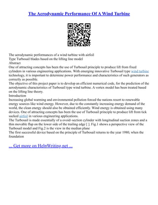 The Aerodynamic Performance Of A Wind Turbine
The aerodynamic performances of a wind turbine with airfoil
Type Turbosail blades based on the lifting line model
Abstract
One of attracting concepts has been the use of Turbosail principle to produce lift from fixed
cylinders in various engineering applications. With emerging innovative Turbosail type wind turbine
technology, it is important to determine power performance and characteristics of such generators as
correctly as possible.
The objective of this project paper is to develop an efficient numerical code, for the prediction of the
aerodynamic characteristics of Turbosail type wind turbine. A vortex model has been treated based
on the lifting line theory.
Introduction
Increasing global warming and environmental pollution forced the nations resort to renewable
energy sources like wind energy. However, due to the constantly increasing energy demand of the
world, the clean energy should also be obtained efficiently. Wind energy is obtained using many
devices. One of attracting concepts has been the use of Turbosail principle to produce lift from tick
sucked airfoil in various engineering applications.
The Turbosail is made essentially of a ovoid–section cylinder with longitudinal suction zones and a
thin movable flap on the lower side of the trailing edge [ ]. Fig.1 shows a perspective view of the
Turbosail model and Fig.2 is the view in the median plane
The first successful device based on the principle of Turbosail returns to the year 1980, when the
foundation
... Get more on HelpWriting.net ...
 