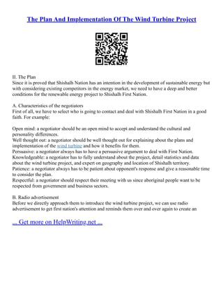 The Plan And Implementation Of The Wind Turbine Project
II. The Plan
Since it is proved that Shishalh Nation has an intention in the development of sustainable energy but
with considering existing competitors in the energy market, we need to have a deep and better
conditions for the renewable energy project to Shishalh First Nation.
A. Characteristics of the negotiators
First of all, we have to select who is going to contact and deal with Shishalh First Nation in a good
faith. For example:
Open mind: a negotiator should be an open mind to accept and understand the cultural and
personality differences.
Well thought out: a negotiator should be well thought out for explaining about the plans and
implementation of the wind turbine and how it benefits for them.
Persuasive: a negotiator always has to have a persuasive argument to deal with First Nation.
Knowledgeable: a negotiator has to fully understand about the project, detail statistics and data
about the wind turbine project, and expert on geography and location of Shishalh territory.
Patience: a negotiator always has to be patient about opponent's response and give a reasonable time
to consider the plan.
Respectful: a negotiator should respect their meeting with us since aboriginal people want to be
respected from government and business sectors.
B. Radio advertisement
Before we directly approach them to introduce the wind turbine project, we can use radio
advertisement to get first nation's attention and reminds them over and over again to create an
... Get more on HelpWriting.net ...
 