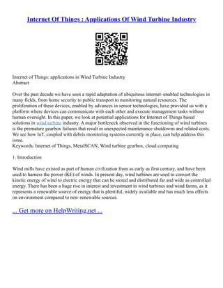 Internet Of Things : Applications Of Wind Turbine Industry
Internet of Things: applications in Wind Turbine Industry
Abstract
Over the past decade we have seen a rapid adaptation of ubiquitous internet–enabled technologies in
many fields, from home security to public transport to monitoring natural resources. The
proliferation of these devices, enabled by advances in sensor technologies, have provided us with a
platform where devices can communicate with each other and execute management tasks without
human oversight. In this paper, we look at potential applications for Internet of Things based
solutions in wind turbine industry. A major bottleneck observed in the functioning of wind turbines
is the premature gearbox failures that result in unexpected maintenance shutdowns and related costs.
We see how IoT, coupled with debris monitoring systems currently in place, can help address this
issue.
Keywords: Internet of Things, MetalSCAN, Wind turbine gearbox, cloud computing
1. Introduction
Wind mills have existed as part of human civilization from as early as first century, and have been
used to harness the power (KE) of winds. In present day, wind turbines are used to convert the
kinetic energy of wind to electric energy that can be stored and distributed far and wide as controlled
energy. There has been a huge rise in interest and investment in wind turbines and wind farms, as it
represents a renewable source of energy that is plentiful, widely available and has much less effects
on environment compared to non–renewable sources.
... Get more on HelpWriting.net ...
 