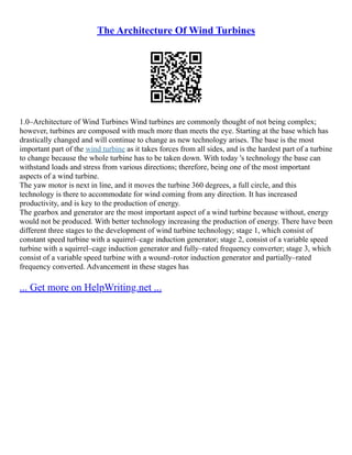 The Architecture Of Wind Turbines
1.0–Architecture of Wind Turbines Wind turbines are commonly thought of not being complex;
however, turbines are composed with much more than meets the eye. Starting at the base which has
drastically changed and will continue to change as new technology arises. The base is the most
important part of the wind turbine as it takes forces from all sides, and is the hardest part of a turbine
to change because the whole turbine has to be taken down. With today 's technology the base can
withstand loads and stress from various directions; therefore, being one of the most important
aspects of a wind turbine.
The yaw motor is next in line, and it moves the turbine 360 degrees, a full circle, and this
technology is there to accommodate for wind coming from any direction. It has increased
productivity, and is key to the production of energy.
The gearbox and generator are the most important aspect of a wind turbine because without, energy
would not be produced. With better technology increasing the production of energy. There have been
different three stages to the development of wind turbine technology; stage 1, which consist of
constant speed turbine with a squirrel–cage induction generator; stage 2, consist of a variable speed
turbine with a squirrel–cage induction generator and fully–rated frequency converter; stage 3, which
consist of a variable speed turbine with a wound–rotor induction generator and partially–rated
frequency converted. Advancement in these stages has
... Get more on HelpWriting.net ...
 