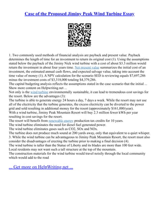Case of the Proposed Jiminy Peak Wind Turbine Essay
1. Two commonly used methods of financial analysis are payback and present value. Payback
determines the length of time for an investment to return its original cost (1). Using the assumptions
stated below the payback of the Jiminy Nick wind turbine with a cost of about $3.3 million would
return the investment in about four years time. Net present value summarizes the initial cost of an
investment, the estimated annual cash flows, and expected salvage value, taking into account the
time value of money (1). A NPV calculation for the scenario SED is reviewing equals $7,697,286
minus the investment costs of $3,318,000 totaling $4,379,286.
The capital budgeting analysis reflects the assumptions stated in the case scenario that the initial ...
Show more content on Helpwriting.net ...
Not only is the wind turbine environmentally sustainable, it can lead to tremendous cost savings for
the resort. Below are the advantages (3):
The turbine is able to generate energy 24 hours a day, 7 days a week. While the resort may not use
all of the electricity that the turbine generates, the excess electricity can be diverted to the power
grid and sold resulting in additional money for the resort (approximately $161,000/year).
With a wind turbine, Jiminy Peak Mountain Resort will buy 2.3 million fewer kWh per year
resulting in cost savings for the resort.
The resort will benefit from renewable energy production tax credits for 10 years.
The wind turbine eliminates the need for diesel fuel generated power.
The wind turbine eliminates gases such as CO2, SOx and NOx.
The turbine does not produce much sound at 200 yards away, only that equivalent to a quiet whisper.
3. While the wind turbine can be advantageous to Jiminy Peak Mountain Resort, the resort must also
consider the disadvantages of erecting the turbine prior to making a final decision (4).
The wind turbine is taller than the Statue of Liberty and its blades are more than 100 feet wide.
Local residents may not want such a tall structure at the top of the mountain.
The construction materials for the wind turbine would travel noisily through the local community
which would add to the road
... Get more on HelpWriting.net ...
 