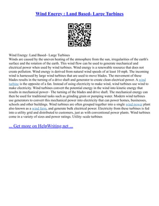 Wind Energy : Land Based- Large Turbines
Wind Energy: Land Based– Large Turbines
Winds are caused by the uneven heating of the atmosphere from the sun, irregularities of the earth's
surface and the rotation of the earth. This wind flow can be used to generate mechanical and
electrical power when used by wind turbines. Wind energy is a renewable resource that does not
create pollution. Wind energy is derived from natural wind speeds of at least 10 mph. The incoming
wind is harnessed by large wind turbines that are used to move blades. The movement of these
blades results in the turning of a drive shaft and generator to create clean electrical power. A wind
turbine is the opposite of a fan. Instead of using electricity to make wind, wind turbines use wind to
make electricity. Wind turbines convert the potential energy in the wind into kinetic energy that
results in mechanical power– The turning of the blades and drive shaft. The mechanical energy can
then be used for traditional tasks such as grinding grain or pumping water. Modern wind turbines
use generators to convert this mechanical power into electricity that can power homes, businesses,
schools and other buildings. Wind turbines are often grouped together into a single wind power plant
also known as a wind farm, and generate bulk electrical power. Electricity from these turbines is fed
into a utility grid and distributed to customers, just as with conventional power plants. Wind turbines
come in a variety of sizes and power ratings. Utility–scale turbines
... Get more on HelpWriting.net ...
 