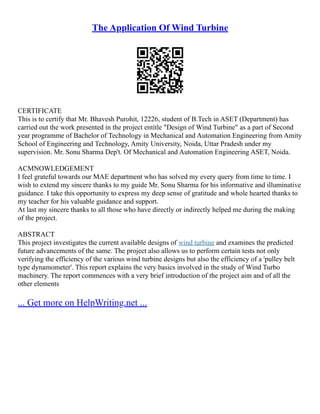 The Application Of Wind Turbine
CERTIFICATE
This is to certify that Mr. Bhavesh Purohit, 12226, student of B.Tech in ASET (Department) has
carried out the work presented in the project entitle "Design of Wind Turbine" as a part of Second
year programme of Bachelor of Technology in Mechanical and Automation Engineering from Amity
School of Engineering and Technology, Amity University, Noida, Uttar Pradesh under my
supervision. Mr. Sonu Sharma Dep't. Of Mechanical and Automation Engineering ASET, Noida.
ACMNOWLEDGEMENT
I feel grateful towards our MAE department who has solved my every query from time to time. I
wish to extend my sincere thanks to my guide Mr. Sonu Sharma for his informative and illuminative
guidance. I take this opportunity to express my deep sense of gratitude and whole hearted thanks to
my teacher for his valuable guidance and support.
At last my sincere thanks to all those who have directly or indirectly helped me during the making
of the project.
ABSTRACT
This project investigates the current available designs of wind turbine and examines the predicted
future advancements of the same. The project also allows us to perform certain tests not only
verifying the efficiency of the various wind turbine designs but also the efficiency of a 'pulley belt
type dynamometer'. This report explains the very basics involved in the study of Wind Turbo
machinery. The report commences with a very brief introduction of the project aim and of all the
other elements
... Get more on HelpWriting.net ...
 