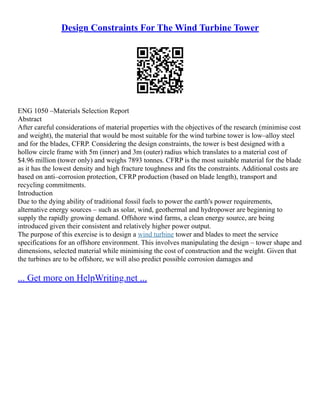 Design Constraints For The Wind Turbine Tower
ENG 1050 –Materials Selection Report
Abstract
After careful considerations of material properties with the objectives of the research (minimise cost
and weight), the material that would be most suitable for the wind turbine tower is low–alloy steel
and for the blades, CFRP. Considering the design constraints, the tower is best designed with a
hollow circle frame with 5m (inner) and 3m (outer) radius which translates to a material cost of
$4.96 million (tower only) and weighs 7893 tonnes. CFRP is the most suitable material for the blade
as it has the lowest density and high fracture toughness and fits the constraints. Additional costs are
based on anti–corrosion protection, CFRP production (based on blade length), transport and
recycling commitments.
Introduction
Due to the dying ability of traditional fossil fuels to power the earth's power requirements,
alternative energy sources – such as solar, wind, geothermal and hydropower are beginning to
supply the rapidly growing demand. Offshore wind farms, a clean energy source, are being
introduced given their consistent and relatively higher power output.
The purpose of this exercise is to design a wind turbine tower and blades to meet the service
specifications for an offshore environment. This involves manipulating the design – tower shape and
dimensions, selected material while minimising the cost of construction and the weight. Given that
the turbines are to be offshore, we will also predict possible corrosion damages and
... Get more on HelpWriting.net ...
 