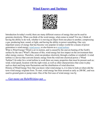 Wind Energy and Turbines
Introduction In today's world, there are many different sources of energy that can be used to
generate electricity. When you think of the word energy, what comes to mind? For me, I think of
having the ability to do wok, whether it is moving an object from one place to another, compressing
a gas, producing heat, sound, or light, and having the ability to power something. One very
important source of energy that has become very popular in todays world for a means of power
generation is wind energy, wind power, or also known as a wind turbine.
What is Wind Energy? Wind is air in motion, and is caused by the uneven heating of the Earth's
surface by the sun ("Wind"). Because of this, wind energy has less impact on the environment then
other energy sources. Therefore, wind can produce electricity through a turbine or windmill. A wind
turbine is a device that converts kinetic energy from the wind into electrical power. ("Wind
Turbine") In order for a wind turbine to work there are many properties that must be present such as:
wind, wind speed, location with the right wind, as well as other characteristics that come to play
such as short and long term fluctuations and the distribution of wind direction.
History of Wind Energy Now that you know what wind energy is, it is time to look at where did the
term wind energy originate from. To start, wind energy has been around as early as 200 BC, and was
used to ground grain or pump water. One of the first uses of wind energy was by
... Get more on HelpWriting.net ...
 