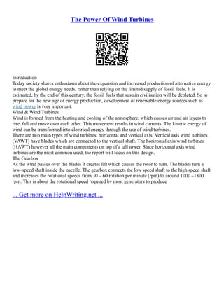 The Power Of Wind Turbines
Introduction
Today society shares enthusiasm about the expansion and increased production of alternative energy
to meet the global energy needs, rather than relying on the limited supply of fossil fuels. It is
estimated, by the end of this century, the fossil fuels that sustain civilisation will be depleted. So to
prepare for the new age of energy production, development of renewable energy sources such as
wind power is very important.
Wind & Wind Turbines
Wind is formed from the heating and cooling of the atmosphere, which causes air and air layers to
rise, fall and move over each other. This movement results in wind currents. The kinetic energy of
wind can be transformed into electrical energy through the use of wind turbines.
There are two main types of wind turbines, horizontal and vertical axis. Vertical axis wind turbines
(VAWT) have blades which are connected to the vertical shaft. The horizontal axis wind turbines
(HAWT) however all the main components on top of a tall tower. Since horizontal axis wind
turbines are the most common used, the report will focus on this design.
The Gearbox
As the wind passes over the blades it creates lift which causes the rotor to turn. The blades turn a
low–speed shaft inside the nacelle. The gearbox connects the low speed shaft to the high speed shaft
and increases the rotational speeds from 30 – 60 rotation per minute (rpm) to around 1000 –1800
rpm. This is about the rotational speed required by most generators to produce
... Get more on HelpWriting.net ...
 