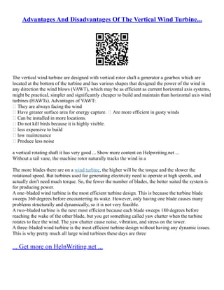 Advantages And Disadvantages Of The Vertical Wind Turbine...
The vertical wind turbine are designed with vertical rotor shaft a generator a gearbox which are
located at the bottom of the turbine and has various shapes that designed the power of the wind in
any direction the wind blows (VAWT), which may be as efficient as current horizontal axis systems,
might be practical, simpler and significantly cheaper to build and maintain than horizontal axis wind
turbines (HAWTs). Advantages of VAWT:
 They are always facing the wind
 Have greater surface area for energy capture.  Are more efficient in gusty winds
 Can be installed in more locations.
 Do not kill birds because it is highly visible.
 less expensive to build
 low maintenance
 Produce less noise
a vertical rotating shaft it has very good ... Show more content on Helpwriting.net ...
Without a tail vane, the machine rotor naturally tracks the wind in a
The more blades there are on a wind turbine, the higher will be the torque and the slower the
rotational speed. But turbines used for generating electricity need to operate at high speeds, and
actually don't need much torque. So, the fewer the number of blades, the better suited the system is
for producing power.
A one–bladed wind turbine is the most efficient turbine design. This is because the turbine blade
sweeps 360 degrees before encountering its wake. However, only having one blade causes many
problems structurally and dynamically, so it is not very feasible.
A two–bladed turbine is the next most efficient because each blade sweeps 180 degrees before
reaching the wake of the other blade, but you get something called yaw chatter when the turbine
rotates to face the wind. The yaw chatter cause noise, vibration, and stress on the tower.
A three–bladed wind turbine is the most efficient turbine design without having any dynamic issues.
This is why pretty much all large wind turbines these days are three
... Get more on HelpWriting.net ...
 